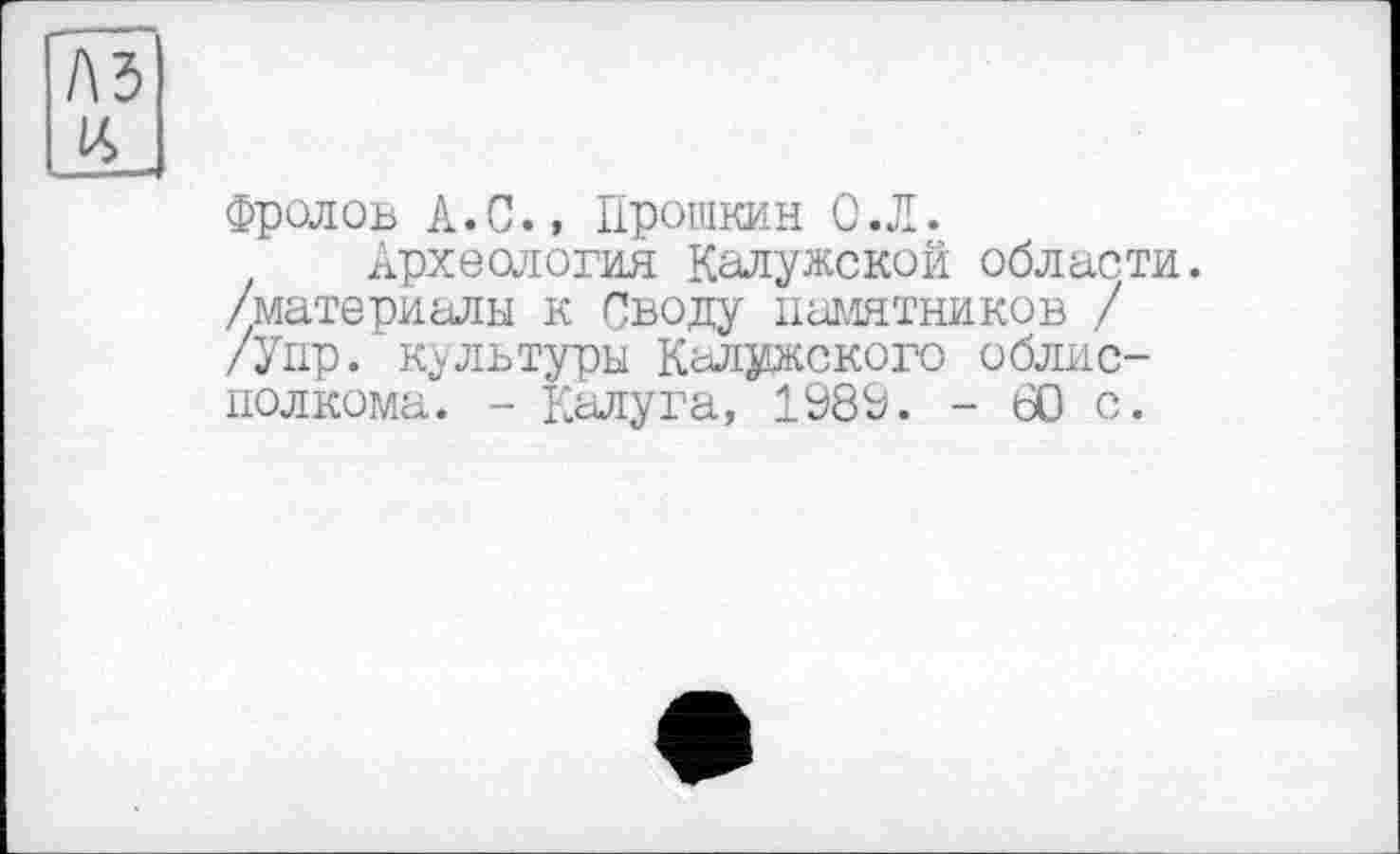 ﻿Фролов А.С., Прошкин О.Л.
Археология Калужской области, /материалы к Своду памятников / /Упр. культуры Калужского облисполкома. - Калуга, 1989. - 60 с.